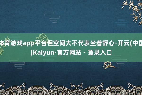 体育游戏app平台但空间大不代表坐着舒心-开云(中国)Kaiyun·官方网站 - 登录入口