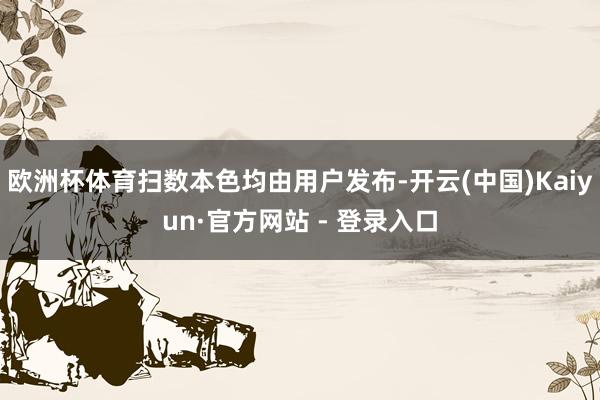 欧洲杯体育扫数本色均由用户发布-开云(中国)Kaiyun·官方网站 - 登录入口