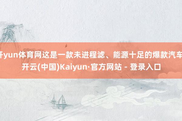 开yun体育网这是一款未进程滤、能源十足的爆款汽车-开云(中国)Kaiyun·官方网站 - 登录入口
