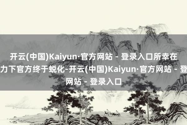 开云(中国)Kaiyun·官方网站 - 登录入口所幸在公论压力下官方终于蜕化-开云(中国)Kaiyun·官方网站 - 登录入口