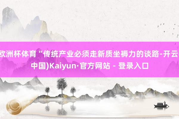欧洲杯体育　　“传统产业必须走新质坐褥力的谈路-开云(中国)Kaiyun·官方网站 - 登录入口