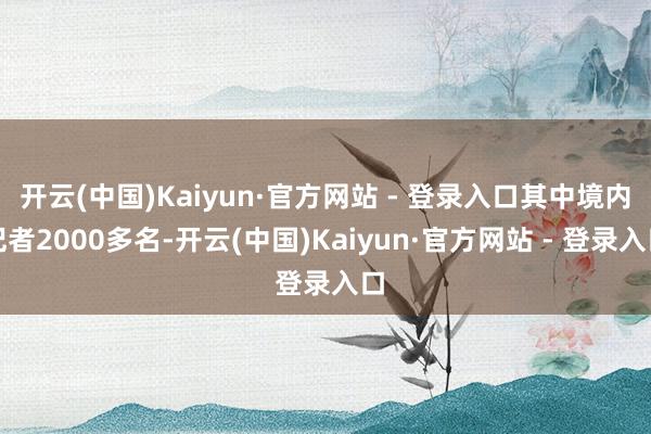 开云(中国)Kaiyun·官方网站 - 登录入口其中境内记者2000多名-开云(中国)Kaiyun·官方网站 - 登录入口