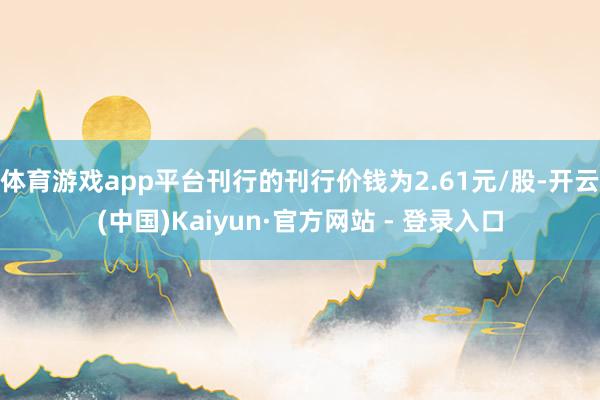 体育游戏app平台刊行的刊行价钱为2.61元/股-开云(中国)Kaiyun·官方网站 - 登录入口