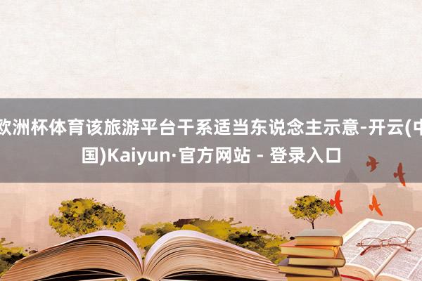 欧洲杯体育 该旅游平台干系适当东说念主示意-开云(中国)Kaiyun·官方网站 - 登录入口