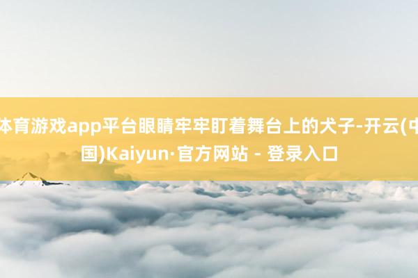体育游戏app平台眼睛牢牢盯着舞台上的犬子-开云(中国)Kaiyun·官方网站 - 登录入口