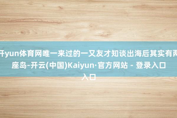 开yun体育网唯一来过的一又友才知谈出海后其实有两座岛-开云(中国)Kaiyun·官方网站 - 登录入口