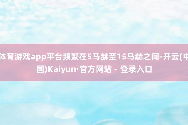 体育游戏app平台频繁在5马赫至15马赫之间-开云(中国)Kaiyun·官方网站 - 登录入口