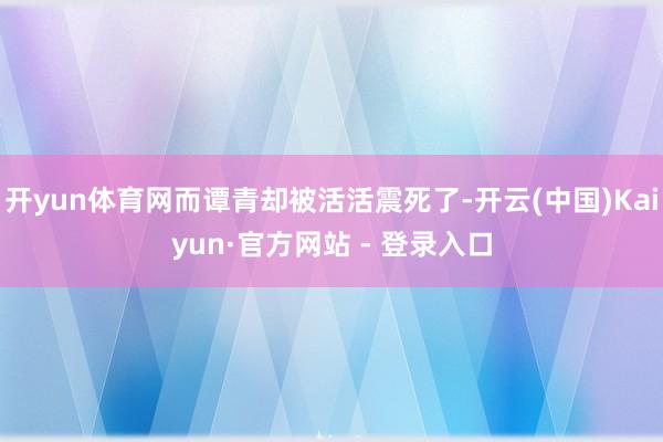 开yun体育网而谭青却被活活震死了-开云(中国)Kaiyun·官方网站 - 登录入口