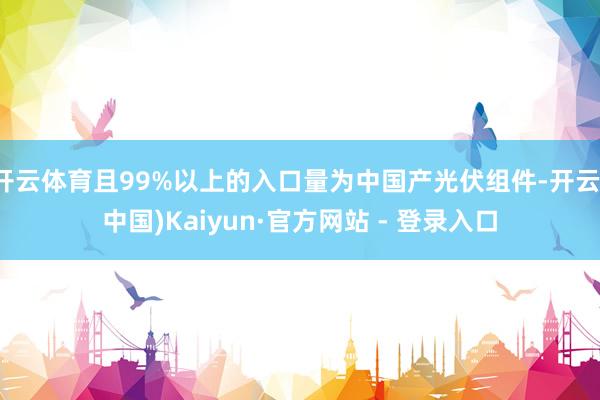 开云体育且99%以上的入口量为中国产光伏组件-开云(中国)Kaiyun·官方网站 - 登录入口