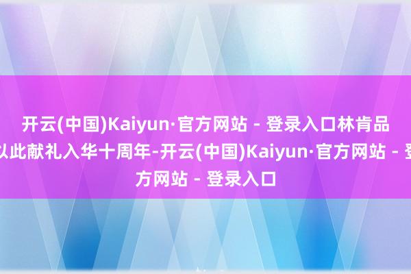 开云(中国)Kaiyun·官方网站 - 登录入口林肯品牌也将以此献礼入华十周年-开云(中国)Kaiyun·官方网站 - 登录入口