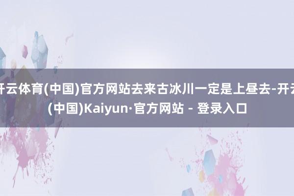 开云体育(中国)官方网站去来古冰川一定是上昼去-开云(中国)Kaiyun·官方网站 - 登录入口