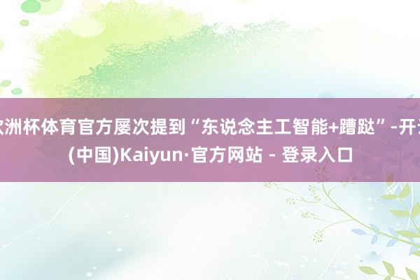 欧洲杯体育官方屡次提到“东说念主工智能+蹧跶”-开云(中国)Kaiyun·官方网站 - 登录入口
