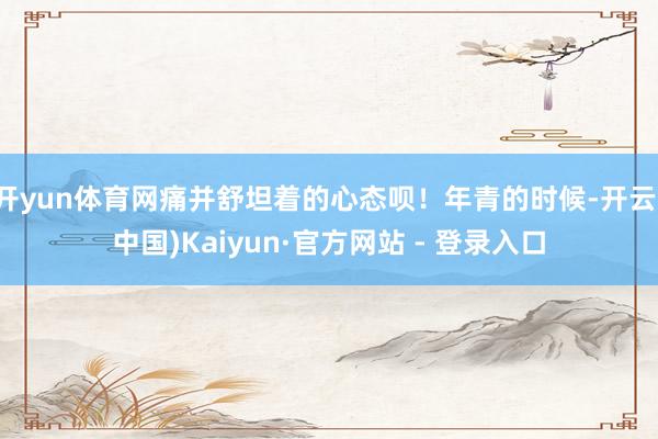 开yun体育网痛并舒坦着的心态呗！年青的时候-开云(中国)Kaiyun·官方网站 - 登录入口