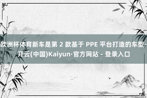欧洲杯体育新车是第 2 款基于 PPE 平台打造的车型-开云(中国)Kaiyun·官方网站 - 登录入口