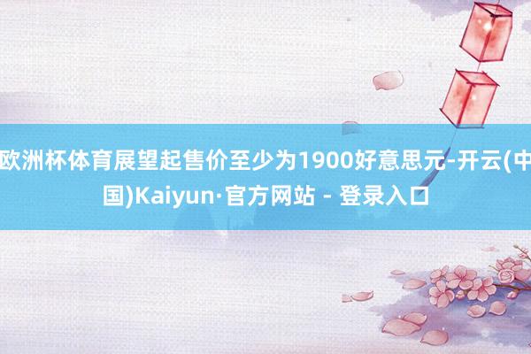 欧洲杯体育展望起售价至少为1900好意思元-开云(中国)Kaiyun·官方网站 - 登录入口