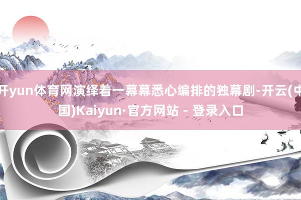 开yun体育网演绎着一幕幕悉心编排的独幕剧-开云(中国)Kaiyun·官方网站 - 登录入口
