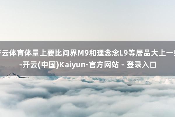 开云体育体量上要比问界M9和理念念L9等居品大上一些-开云(中国)Kaiyun·官方网站 - 登录入口