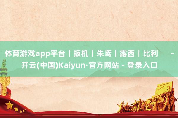 体育游戏app平台丨扳机丨朱鸢丨露西丨比利      -开云(中国)Kaiyun·官方网站 - 登录入口