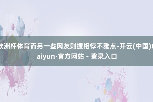 欧洲杯体育而另一些网友则握相悖不雅点-开云(中国)Kaiyun·官方网站 - 登录入口