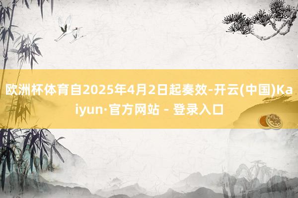 欧洲杯体育自2025年4月2日起奏效-开云(中国)Kaiyun·官方网站 - 登录入口
