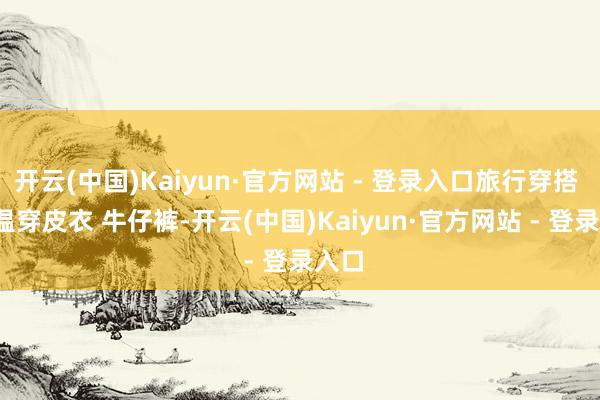 开云(中国)Kaiyun·官方网站 - 登录入口旅行穿搭 | 降温穿皮衣 牛仔裤-开云(中国)Kaiyun·官方网站 - 登录入口