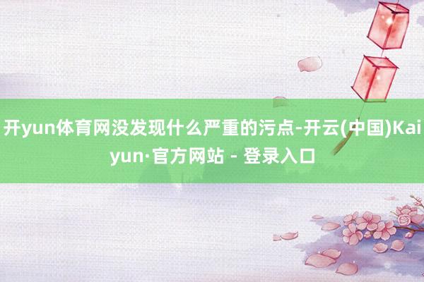 开yun体育网没发现什么严重的污点-开云(中国)Kaiyun·官方网站 - 登录入口