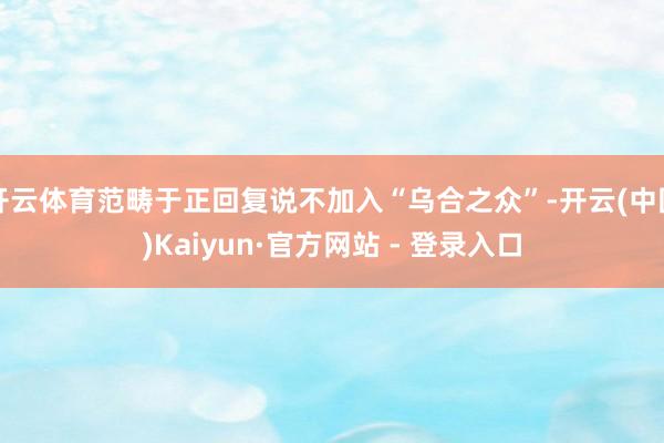开云体育范畴于正回复说不加入“乌合之众”-开云(中国)Kaiyun·官方网站 - 登录入口