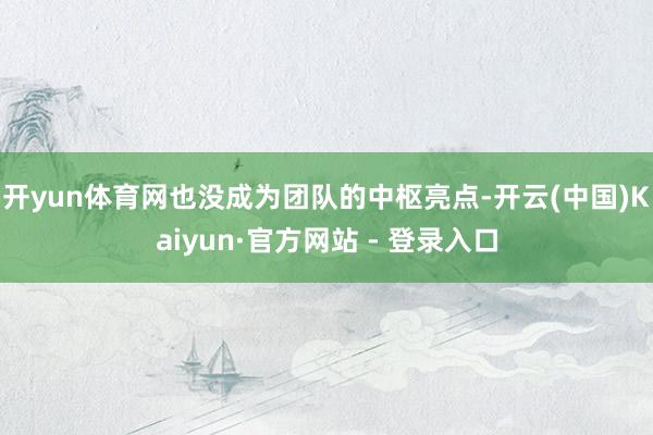 开yun体育网也没成为团队的中枢亮点-开云(中国)Kaiyun·官方网站 - 登录入口