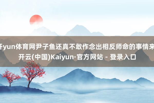 开yun体育网尹子鱼还真不敢作念出相反师命的事情来-开云(中国)Kaiyun·官方网站 - 登录入口