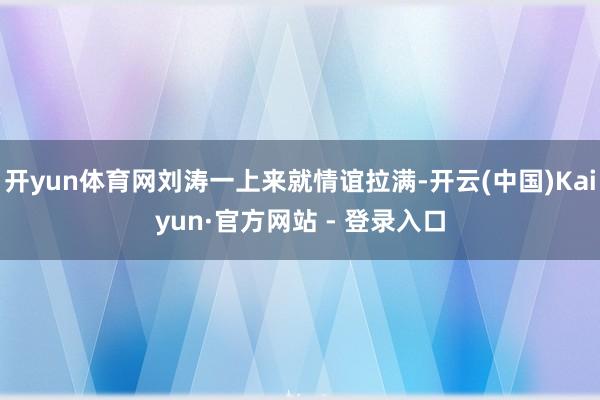 开yun体育网刘涛一上来就情谊拉满-开云(中国)Kaiyun·官方网站 - 登录入口