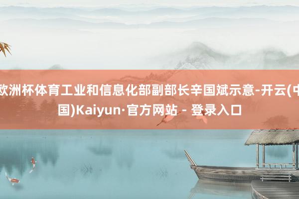 欧洲杯体育工业和信息化部副部长辛国斌示意-开云(中国)Kaiyun·官方网站 - 登录入口