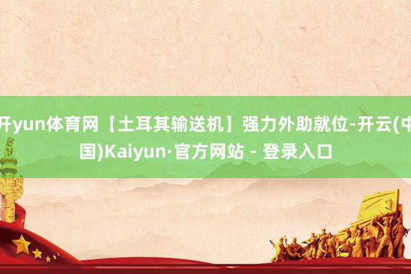 开yun体育网【土耳其输送机】强力外助就位-开云(中国)Kaiyun·官方网站 - 登录入口