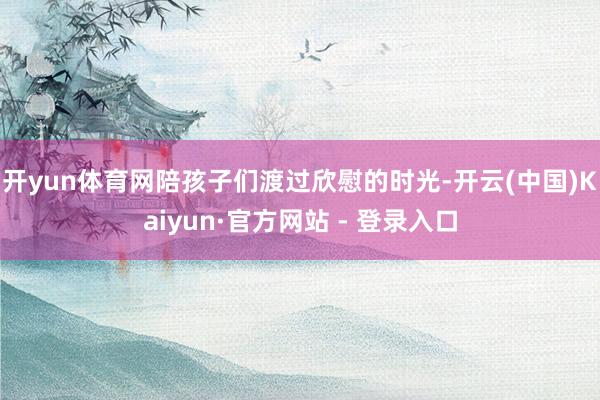 开yun体育网陪孩子们渡过欣慰的时光-开云(中国)Kaiyun·官方网站 - 登录入口