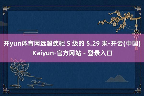 开yun体育网远超疾驰 S 级的 5.29 米-开云(中国)Kaiyun·官方网站 - 登录入口