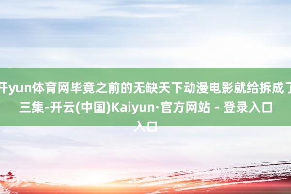 开yun体育网毕竟之前的无缺天下动漫电影就给拆成了三集-开云(中国)Kaiyun·官方网站 - 登录入口