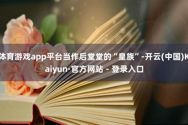 体育游戏app平台当作后堂堂的“皇族”-开云(中国)Kaiyun·官方网站 - 登录入口