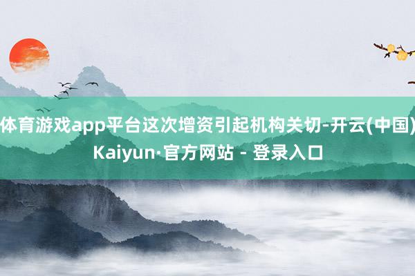 体育游戏app平台这次增资引起机构关切-开云(中国)Kaiyun·官方网站 - 登录入口