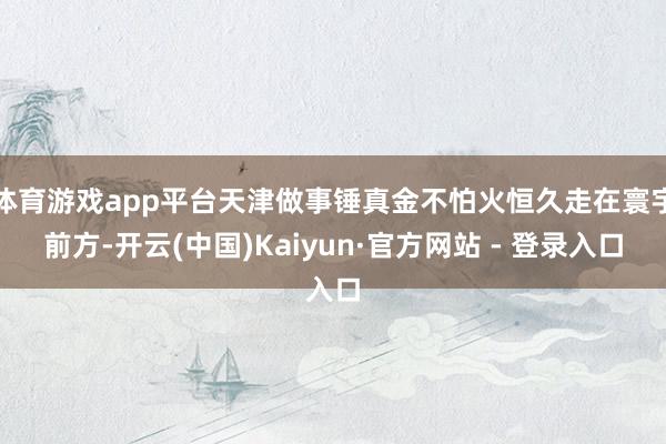 体育游戏app平台天津做事锤真金不怕火恒久走在寰宇前方-开云(中国)Kaiyun·官方网站 - 登录入口