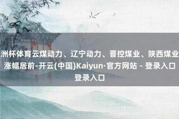 欧洲杯体育云煤动力、辽宁动力、晋控煤业、陕西煤业等涨幅居前-开云(中国)Kaiyun·官方网站 - 登录入口