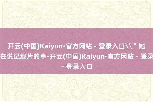 开云(中国)Kaiyun·官方网站 - 登录入口\＂她一直在说记载片的事-开云(中国)Kaiyun·官方网站 - 登录入口