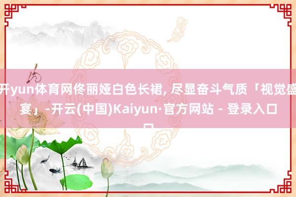 开yun体育网佟丽娅白色长裙, 尽显奋斗气质「视觉盛宴」-开云(中国)Kaiyun·官方网站 - 登录入口