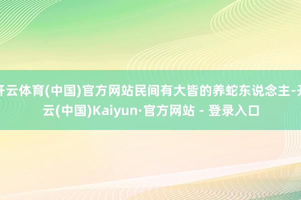 开云体育(中国)官方网站民间有大皆的养蛇东说念主-开云(中国)Kaiyun·官方网站 - 登录入口