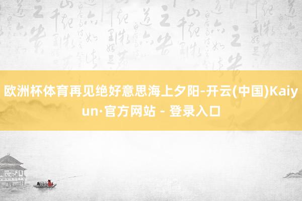 欧洲杯体育再见绝好意思海上夕阳-开云(中国)Kaiyun·官方网站 - 登录入口