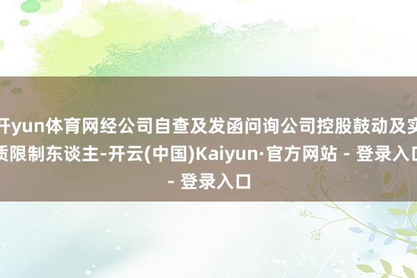 开yun体育网经公司自查及发函问询公司控股鼓动及实质限制东谈主-开云(中国)Kaiyun·官方网站 - 登录入口