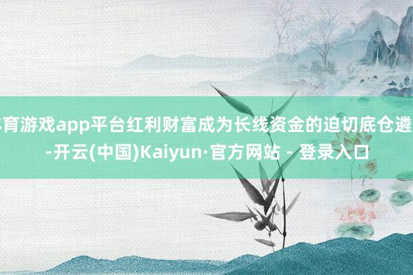 体育游戏app平台红利财富成为长线资金的迫切底仓遴荐-开云(中国)Kaiyun·官方网站 - 登录入口