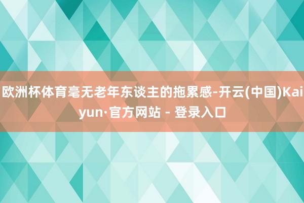 欧洲杯体育毫无老年东谈主的拖累感-开云(中国)Kaiyun·官方网站 - 登录入口
