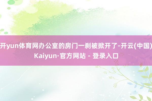 开yun体育网办公室的房门一刹被掀开了-开云(中国)Kaiyun·官方网站 - 登录入口