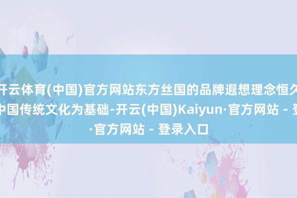 开云体育(中国)官方网站东方丝国的品牌遐想理念恒久坚捏以中国传统文化为基础-开云(中国)Kaiyun·官方网站 - 登录入口