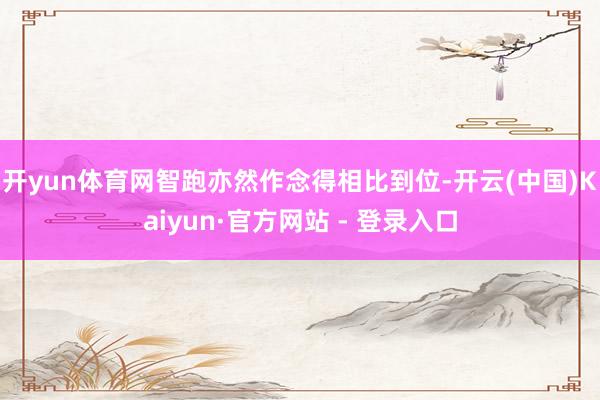 开yun体育网智跑亦然作念得相比到位-开云(中国)Kaiyun·官方网站 - 登录入口