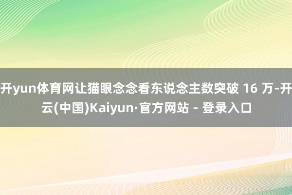 开yun体育网让猫眼念念看东说念主数突破 16 万-开云(中国)Kaiyun·官方网站 - 登录入口